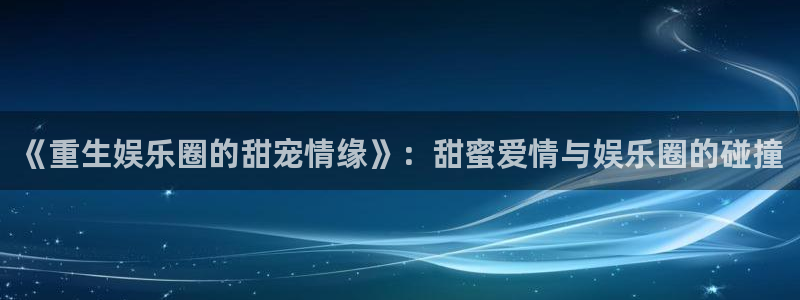 星空娱乐官网版：《重生娱乐圈的甜宠情缘》：甜蜜爱情与娱乐圈的碰撞