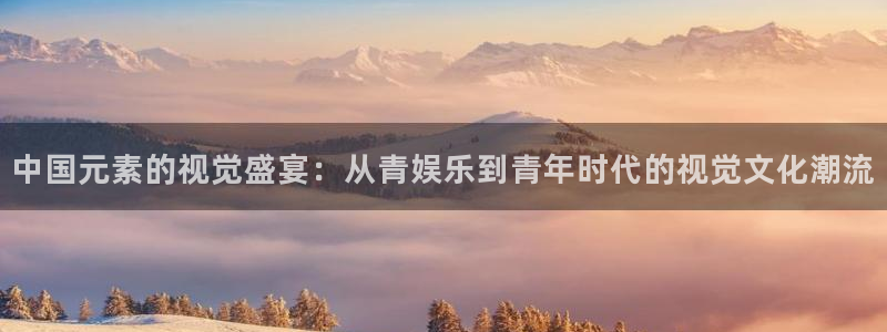 星空娱乐官网：中国元素的视觉盛宴：从青娱乐到青年时代的视觉文化潮流